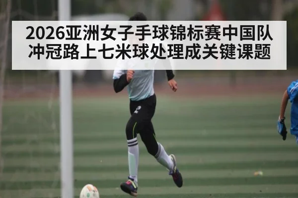 2026亚洲女子手球锦标赛中国队冲冠路上七米球处理成关键课题