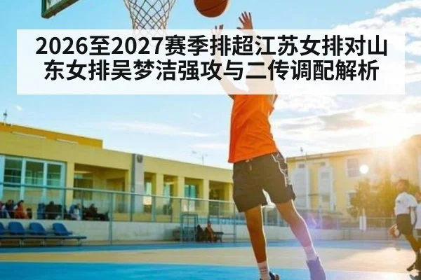 2026至2027赛季排超江苏女排对山东女排吴梦洁强攻与二传调配解析